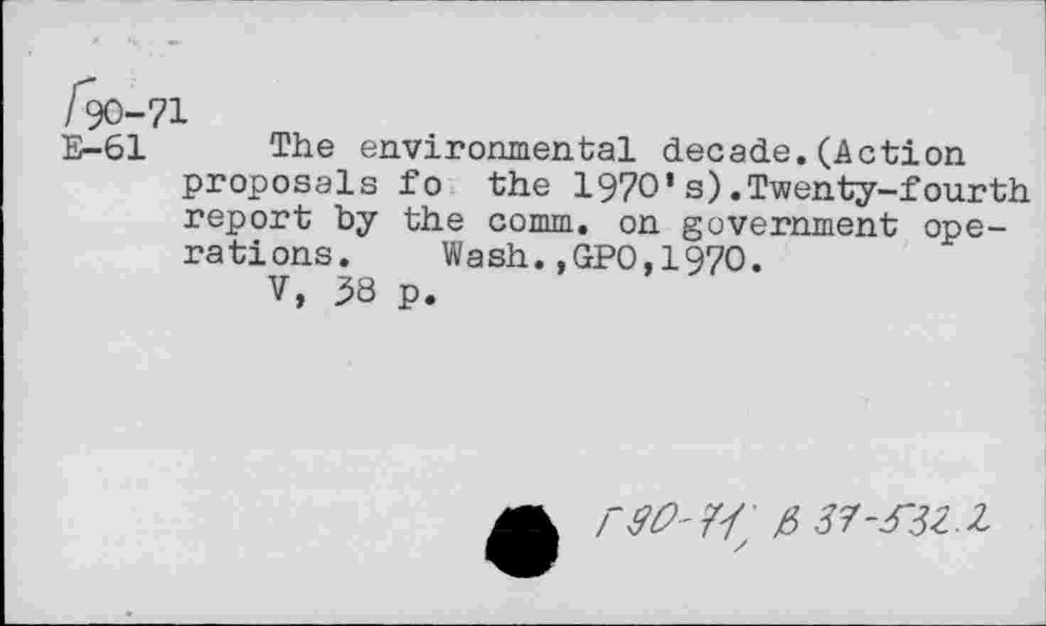 ﻿E-61 The environmental decade.(Action proposals fo the 1970’s).Twenty-fourth report by the comm, on government operations. Wash.,GPO,1970.
V, ^8 p.
